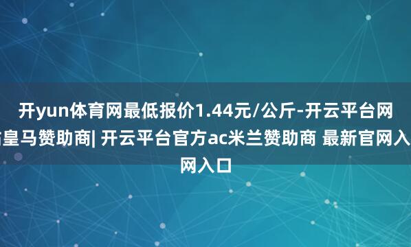 开yun体育网最低报价1.44元/公斤-开云平台网站皇马赞助商| 开云平台官方ac米兰赞助商 最新官网入口