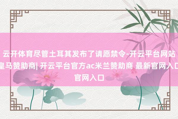 云开体育尽管土耳其发布了请愿禁令-开云平台网站皇马赞助商| 开云平台官方ac米兰赞助商 最新官网入口