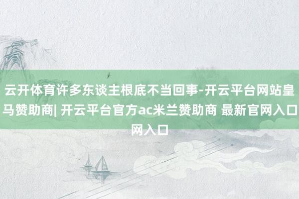 云开体育许多东谈主根底不当回事-开云平台网站皇马赞助商| 开云平台官方ac米兰赞助商 最新官网入口