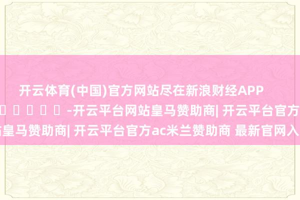 开云体育(中国)官方网站尽在新浪财经APP            													-开云平台网站皇马赞助商| 开云平台官方ac米兰赞助商 最新官网入口