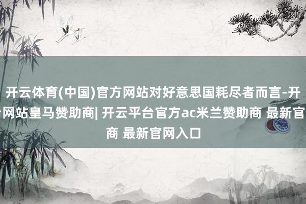 开云体育(中国)官方网站对好意思国耗尽者而言-开云平台网站皇马赞助商| 开云平台官方ac米兰赞助商 最新官网入口