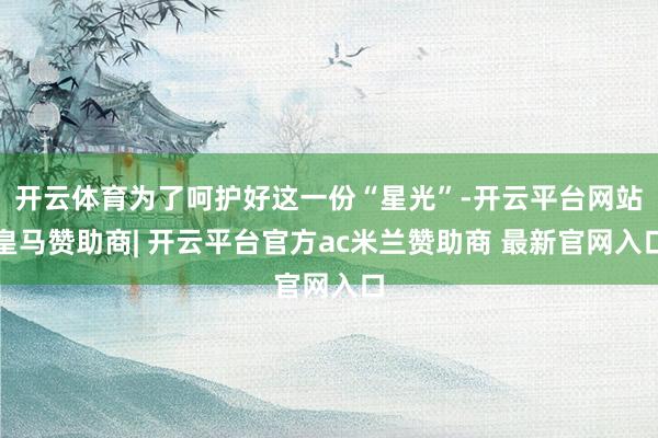 开云体育为了呵护好这一份“星光”-开云平台网站皇马赞助商| 开云平台官方ac米兰赞助商 最新官网入口