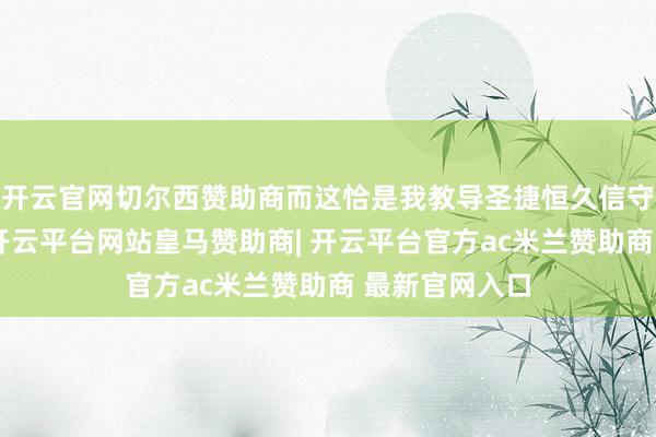 开云官网切尔西赞助商而这恰是我教导圣捷恒久信守的发展底线-开云平台网站皇马赞助商| 开云平台官方ac米兰赞助商 最新官网入口