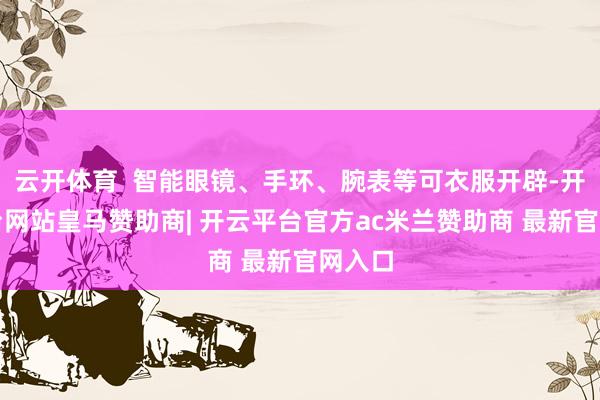 云开体育  智能眼镜、手环、腕表等可衣服开辟-开云平台网站皇马赞助商| 开云平台官方ac米兰赞助商 最新官网入口