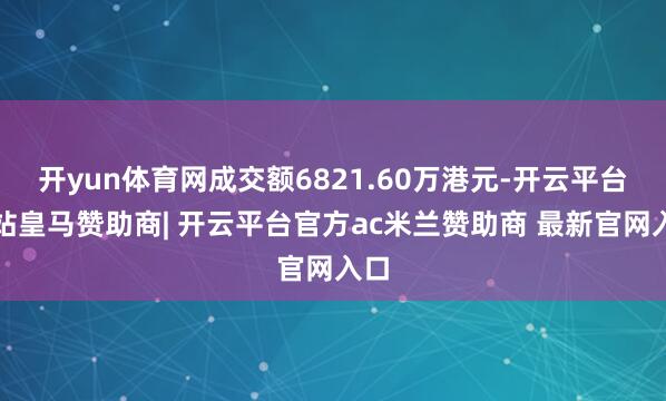 开yun体育网成交额6821.60万港元-开云平台网站皇马赞助商| 开云平台官方ac米兰赞助商 最新官网入口