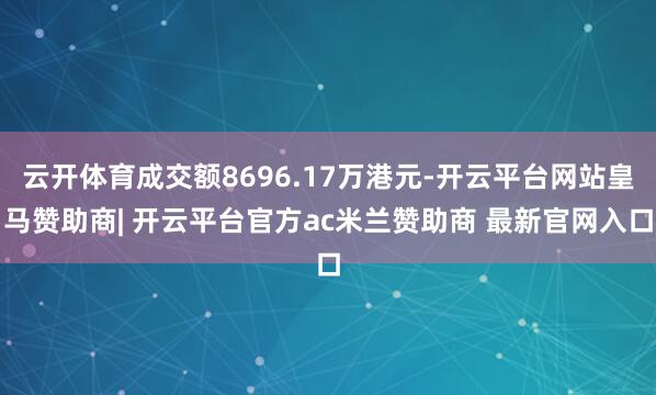 云开体育成交额8696.17万港元-开云平台网站皇马赞助商| 开云平台官方ac米兰赞助商 最新官网入口