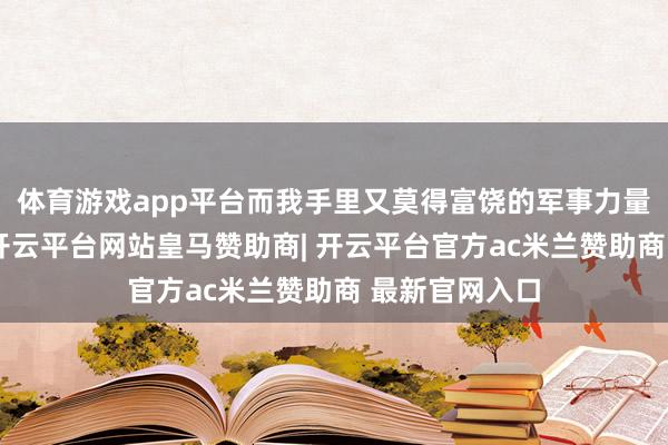 体育游戏app平台而我手里又莫得富饶的军事力量去中东兜底-开云平台网站皇马赞助商| 开云平台官方ac米兰赞助商 最新官网入口