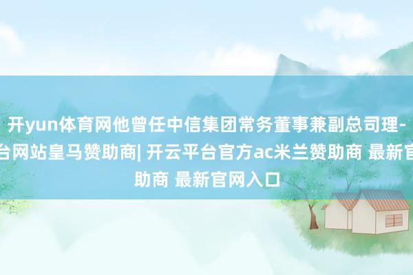 开yun体育网他曾任中信集团常务董事兼副总司理-开云平台网站皇马赞助商| 开云平台官方ac米兰赞助商 最新官网入口