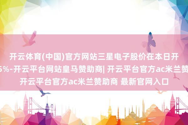 开云体育(中国)官方网站　　三星电子股价在本日开盘后跌幅一度朝上5%-开云平台网站皇马赞助商| 开云平台官方ac米兰赞助商 最新官网入口