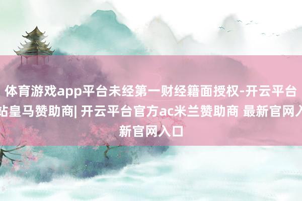 体育游戏app平台未经第一财经籍面授权-开云平台网站皇马赞助商| 开云平台官方ac米兰赞助商 最新官网入口