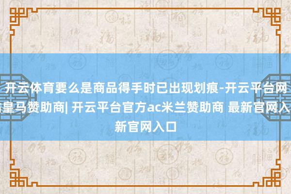 开云体育要么是商品得手时已出现划痕-开云平台网站皇马赞助商| 开云平台官方ac米兰赞助商 最新官网入口