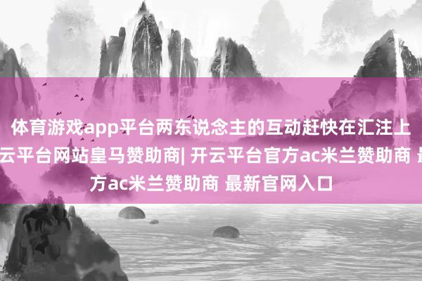 体育游戏app平台两东说念主的互动赶快在汇注上激勉热议-开云平台网站皇马赞助商| 开云平台官方ac米兰赞助商 最新官网入口