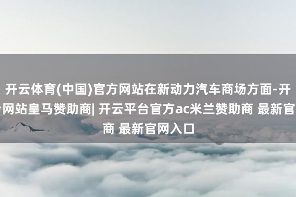开云体育(中国)官方网站在新动力汽车商场方面-开云平台网站皇马赞助商| 开云平台官方ac米兰赞助商 最新官网入口