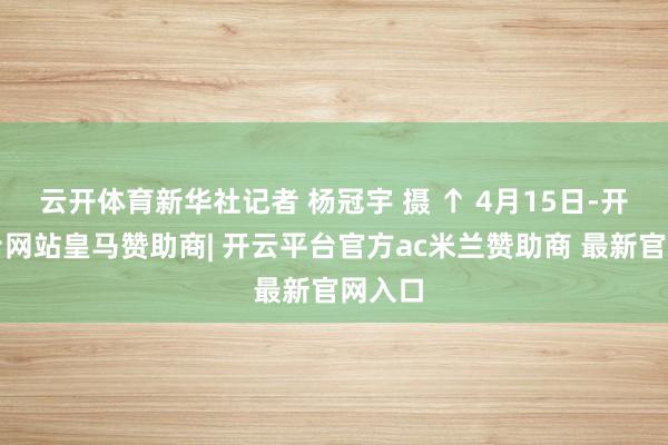 云开体育新华社记者 杨冠宇 摄 ↑ 4月15日-开云平台网站皇马赞助商| 开云平台官方ac米兰赞助商 最新官网入口