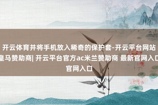 开云体育并将手机放入稀奇的保护套-开云平台网站皇马赞助商| 开云平台官方ac米兰赞助商 最新官网入口