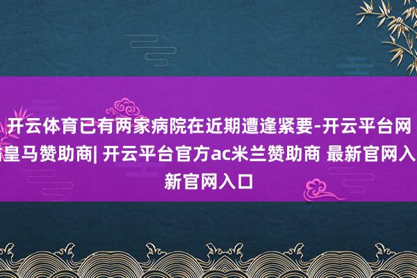 开云体育已有两家病院在近期遭逢紧要-开云平台网站皇马赞助商| 开云平台官方ac米兰赞助商 最新官网入口