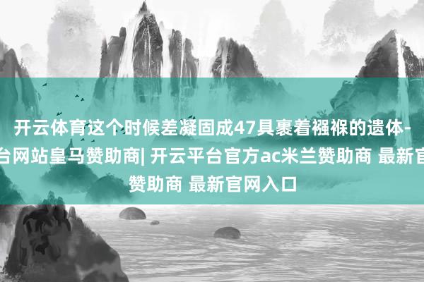 开云体育这个时候差凝固成47具裹着襁褓的遗体-开云平台网站皇马赞助商| 开云平台官方ac米兰赞助商 最新官网入口