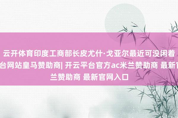 云开体育印度工商部长皮尤什·戈亚尔最近可没闲着-开云平台网站皇马赞助商| 开云平台官方ac米兰赞助商 最新官网入口