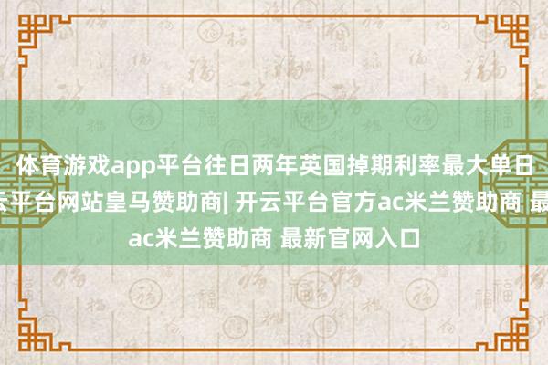 体育游戏app平台往日两年英国掉期利率最大单日波动中-开云平台网站皇马赞助商| 开云平台官方ac米兰赞助商 最新官网入口