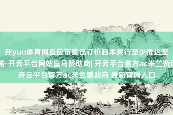 开yun体育网反应市集已订价日本央行至少推迟至Q3才可能调度策略-开云平台网站皇马赞助商| 开云平台官方ac米兰赞助商 最新官网入口