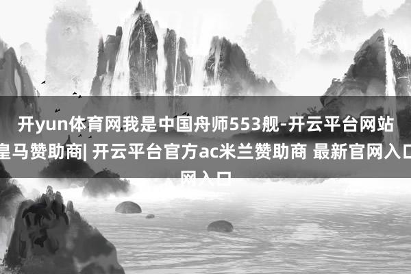 开yun体育网我是中国舟师553舰-开云平台网站皇马赞助商| 开云平台官方ac米兰赞助商 最新官网入口