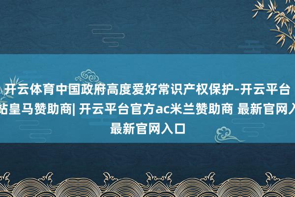 开云体育中国政府高度爱好常识产权保护-开云平台网站皇马赞助商| 开云平台官方ac米兰赞助商 最新官网入口