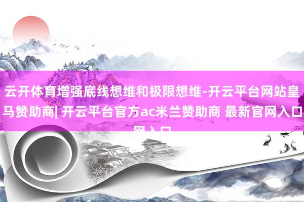 云开体育增强底线想维和极限想维-开云平台网站皇马赞助商| 开云平台官方ac米兰赞助商 最新官网入口