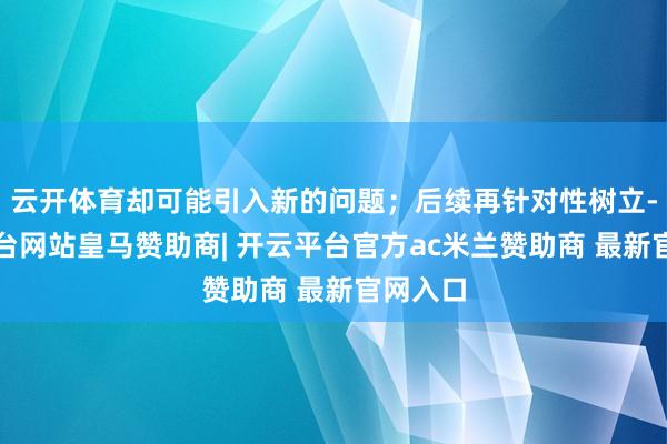 云开体育却可能引入新的问题；后续再针对性树立-开云平台网站皇马赞助商| 开云平台官方ac米兰赞助商 最新官网入口