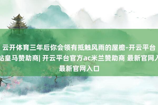 云开体育三年后你会领有抵触风雨的屋檐-开云平台网站皇马赞助商| 开云平台官方ac米兰赞助商 最新官网入口