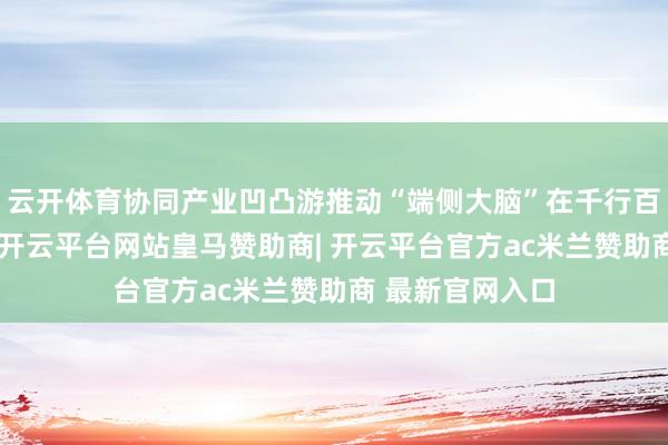 云开体育协同产业凹凸游推动“端侧大脑”在千行百业鸿沟化诓骗-开云平台网站皇马赞助商| 开云平台官方ac米兰赞助商 最新官网入口