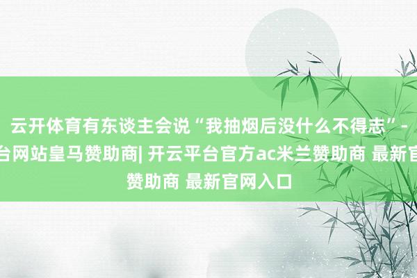 云开体育有东谈主会说“我抽烟后没什么不得志”-开云平台网站皇马赞助商| 开云平台官方ac米兰赞助商 最新官网入口