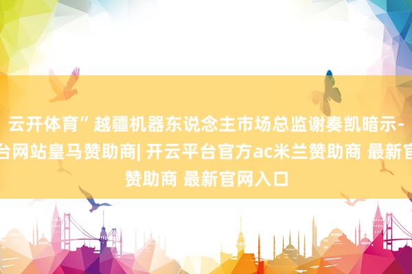 云开体育”越疆机器东说念主市场总监谢奏凯暗示-开云平台网站皇马赞助商| 开云平台官方ac米兰赞助商 最新官网入口