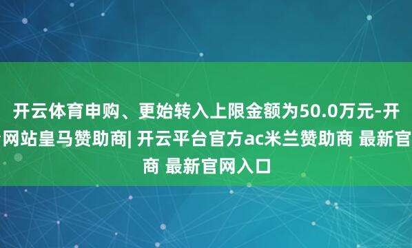 开云体育申购、更始转入上限金额为50.0万元-开云平台网站皇马赞助商| 开云平台官方ac米兰赞助商 最新官网入口