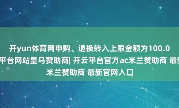 开yun体育网申购、退换转入上限金额为100.0万元-开云平台网站皇马赞助商| 开云平台官方ac米兰赞助商 最新官网入口