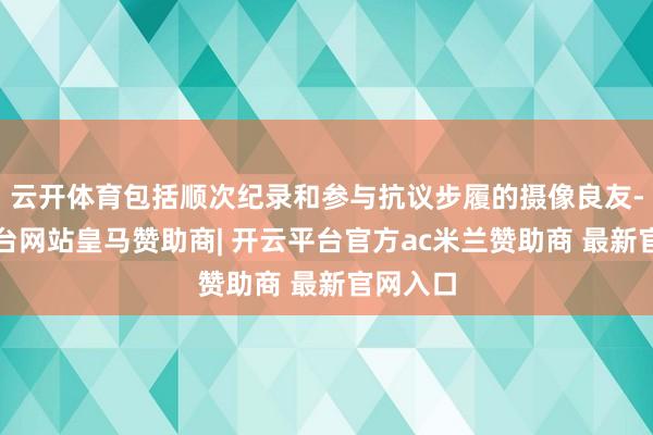 云开体育包括顺次纪录和参与抗议步履的摄像良友-开云平台网站皇马赞助商| 开云平台官方ac米兰赞助商 最新官网入口