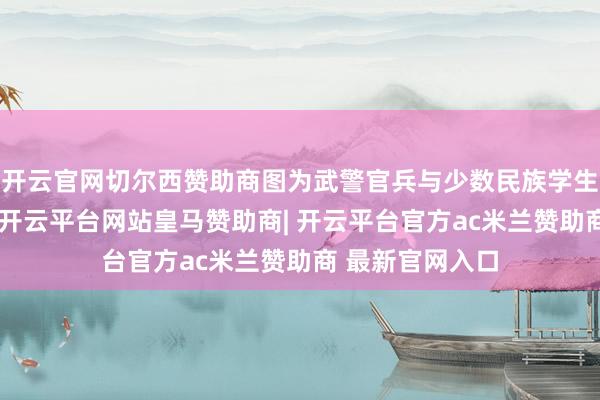 开云官网切尔西赞助商图为武警官兵与少数民族学生展示所包粽子-开云平台网站皇马赞助商| 开云平台官方ac米兰赞助商 最新官网入口