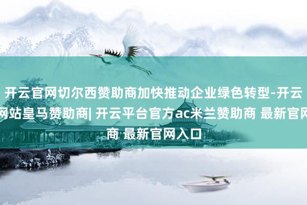 开云官网切尔西赞助商加快推动企业绿色转型-开云平台网站皇马赞助商| 开云平台官方ac米兰赞助商 最新官网入口