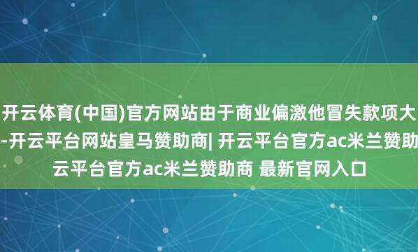 开云体育(中国)官方网站由于商业偏激他冒失款项大幅增多1.49亿元-开云平台网站皇马赞助商| 开云平台官方ac米兰赞助商 最新官网入口
