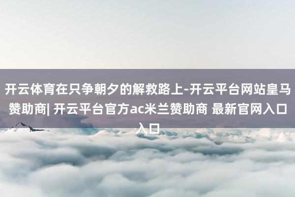开云体育在只争朝夕的解救路上-开云平台网站皇马赞助商| 开云平台官方ac米兰赞助商 最新官网入口