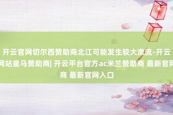 开云官网切尔西赞助商北江可能发生较大激流-开云平台网站皇马赞助商| 开云平台官方ac米兰赞助商 最新官网入口