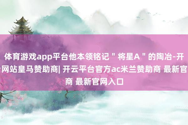 体育游戏app平台他本领铭记＂将星A＂的陶冶-开云平台网站皇马赞助商| 开云平台官方ac米兰赞助商 最新官网入口