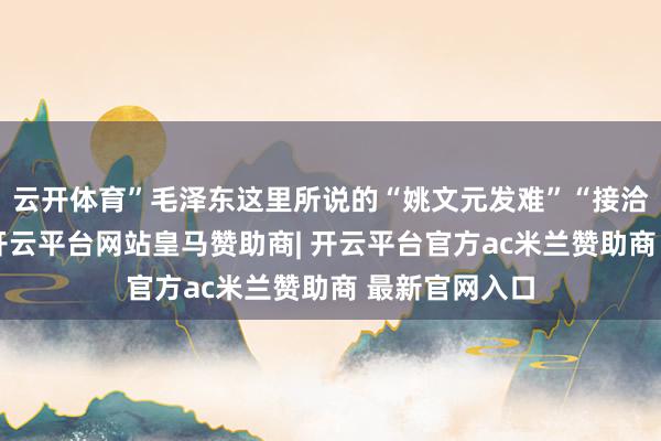 云开体育”毛泽东这里所说的“姚文元发难”“接洽清官问题”-开云平台网站皇马赞助商| 开云平台官方ac米兰赞助商 最新官网入口