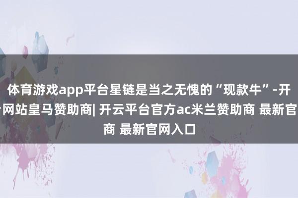 体育游戏app平台星链是当之无愧的“现款牛”-开云平台网站皇马赞助商| 开云平台官方ac米兰赞助商 最新官网入口