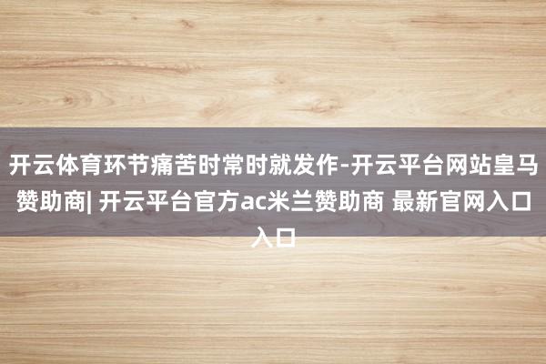 开云体育环节痛苦时常时就发作-开云平台网站皇马赞助商| 开云平台官方ac米兰赞助商 最新官网入口