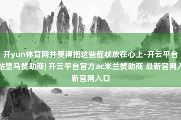 开yun体育网并莫得把这些症状放在心上-开云平台网站皇马赞助商| 开云平台官方ac米兰赞助商 最新官网入口