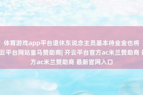 体育游戏app平台退休东说念主员基本待业金也将相宜普及-开云平台网站皇马赞助商| 开云平台官方ac米兰赞助商 最新官网入口