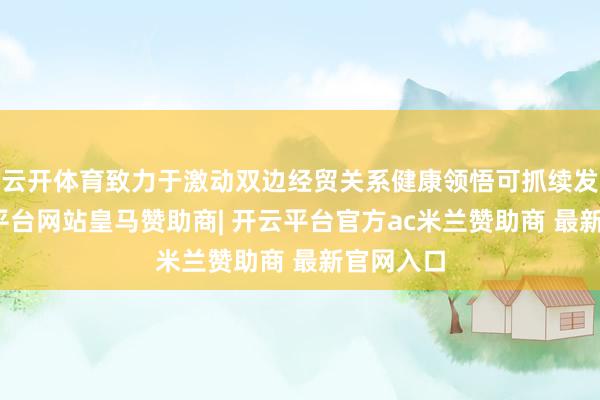 云开体育致力于激动双边经贸关系健康领悟可抓续发展-开云平台网站皇马赞助商| 开云平台官方ac米兰赞助商 最新官网入口