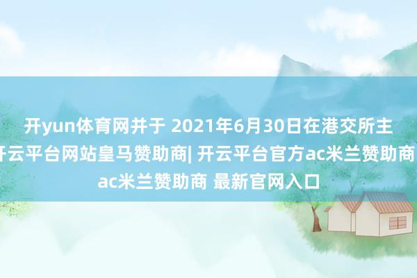 开yun体育网并于 2021年6月30日在港交所主板挂牌上市-开云平台网站皇马赞助商| 开云平台官方ac米兰赞助商 最新官网入口
