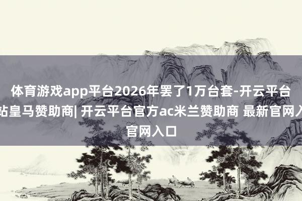 体育游戏app平台2026年罢了1万台套-开云平台网站皇马赞助商| 开云平台官方ac米兰赞助商 最新官网入口