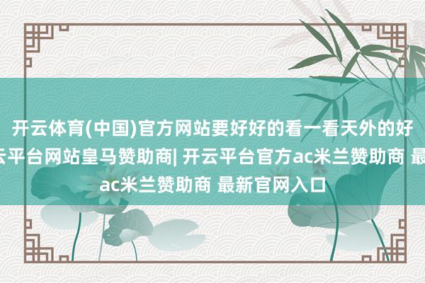 开云体育(中国)官方网站要好好的看一看天外的好意思景-开云平台网站皇马赞助商| 开云平台官方ac米兰赞助商 最新官网入口